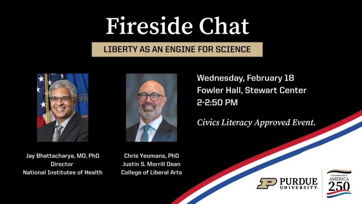 A graphic poster titled “Fireside Chat” with the subtitle “Liberty as an Engine for Science.” It shows headshots of two speakers — Jay Bhattacharya, MD, PhD, Director at the National Institutes of Health, and Chris Yeomans, PhD, Justin S. Morrill Dean of Liberal Arts — on a dark background. To the right, event details list “Wednesday, February 18, Fowler Hall, Stewart Center, 2–2:50 PM” and note it as a “Civics Literacy Approved Event.” Purdue University’s logo and a “Celebrating America 250” emblem appear at the bottom right.